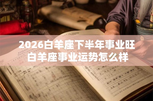 2026白羊座下半年事业旺 白羊座事业运势怎么样
