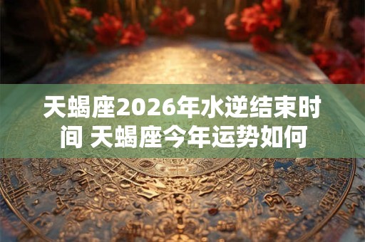 天蝎座2026年水逆结束时间 天蝎座今年运势如何