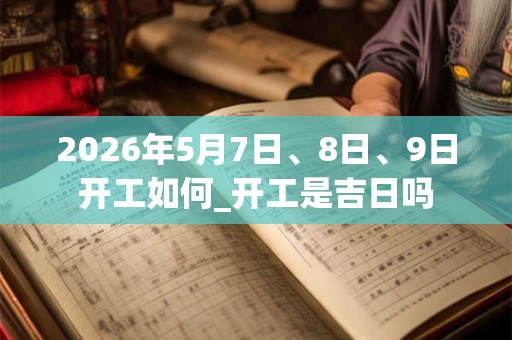 2026年5月7日、8日、9日开工如何_开工是吉日吗