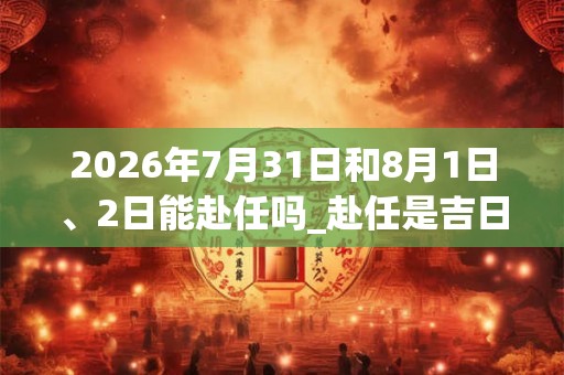 2026年7月31日和8月1日、2日能赴任吗_赴任是吉日吗