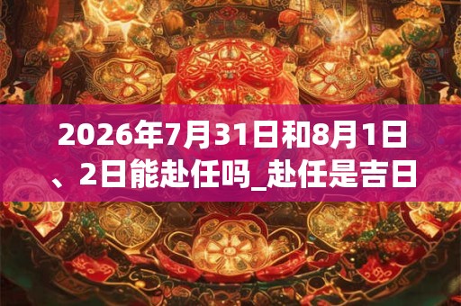 2026年7月31日和8月1日、2日能赴任吗_赴任是吉日吗