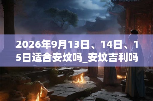 2026年9月13日、14日、15日适合安坟吗_安坟吉利吗