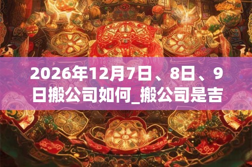 2026年12月7日、8日、9日搬公司如何_搬公司是吉日吗