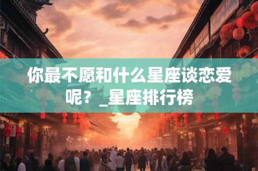 你最不愿和什么星座谈恋爱呢？_星座排行榜