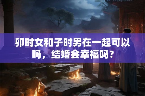 卯时女和子时男在一起可以吗，结婚会幸福吗？
