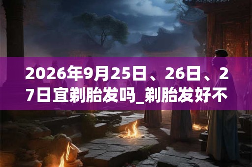 2026年9月25日、26日、27日宜剃胎发吗_剃胎发好不好