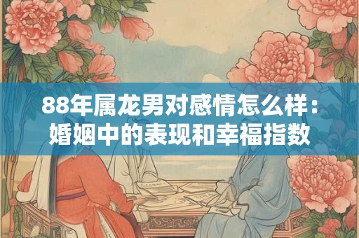 88年属龙男对感情怎么样：婚姻中的表现和幸福指数