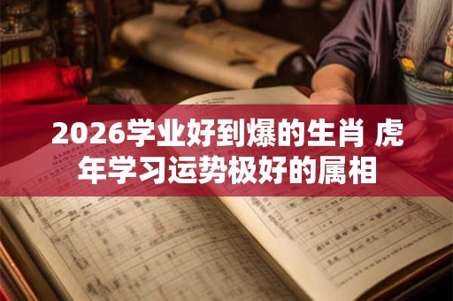 2026学业好到爆的生肖 虎年学习运势极好的属相