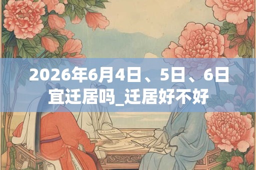 2026年6月4日、5日、6日宜迁居吗_迁居好不好