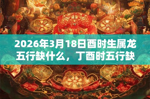 2026年3月18日酉时生属龙五行缺什么，丁酉时五行缺什么