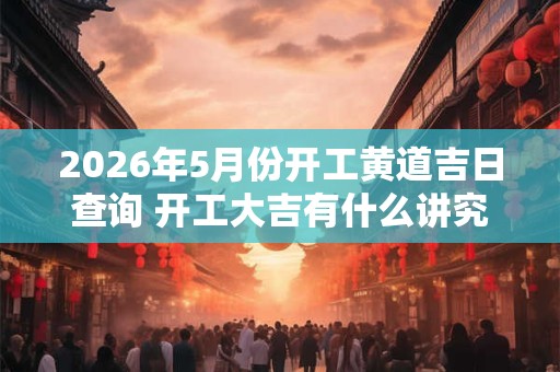 2026年5月份开工黄道吉日查询 开工大吉有什么讲究