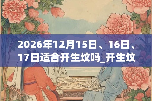 2026年12月15日、16日、17日适合开生坟吗_开生坟吉利吗