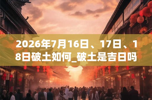 2026年7月16日、17日、18日破土如何_破土是吉日吗
