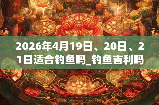 2026年4月19日、20日、21日适合钓鱼吗_钓鱼吉利吗
