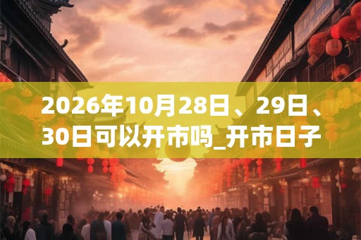 2026年10月28日、29日、30日可以开市吗_开市日子好吗