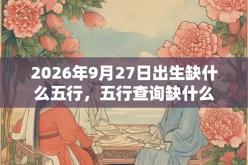 2026年9月27日出生缺什么五行，五行查询缺什么