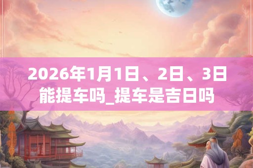 2026年1月1日、2日、3日能提车吗_提车是吉日吗