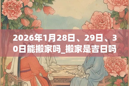 2026年1月28日、29日、30日能搬家吗_搬家是吉日吗
