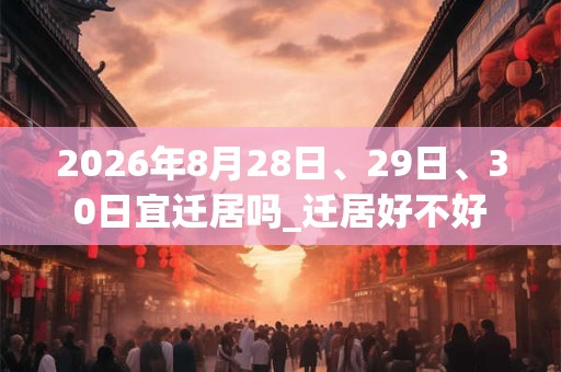 2026年8月28日、29日、30日宜迁居吗_迁居好不好