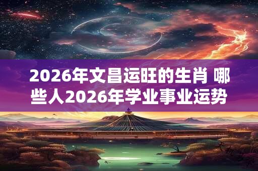 2026年文昌运旺的生肖 哪些人2026年学业事业运势旺盛