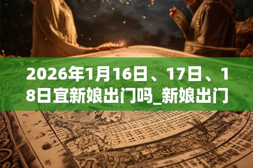 2026年1月16日、17日、18日宜新娘出门吗_新娘出门好不好