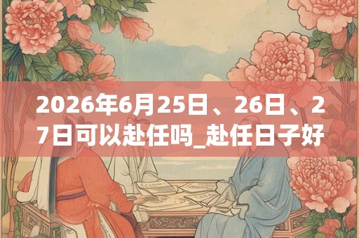 2026年6月25日、26日、27日可以赴任吗_赴任日子好吗