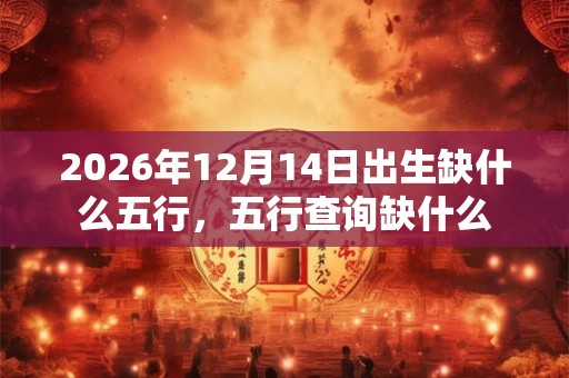 2026年12月14日出生缺什么五行，五行查询缺什么