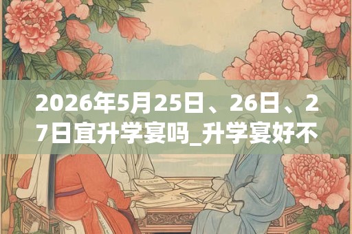 2026年5月25日、26日、27日宜升学宴吗_升学宴好不好