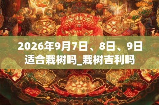 2026年9月7日、8日、9日适合栽树吗_栽树吉利吗