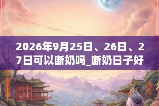 2026年9月25日、26日、27日可以断奶吗_断奶日子好吗