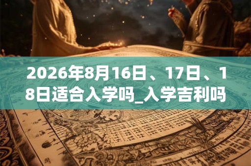 2026年8月16日、17日、18日适合入学吗_入学吉利吗