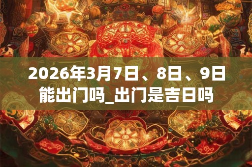 2026年3月7日、8日、9日能出门吗_出门是吉日吗