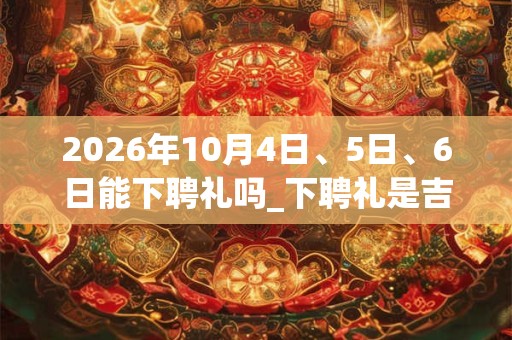 2026年10月4日、5日、6日能下聘礼吗_下聘礼是吉日吗