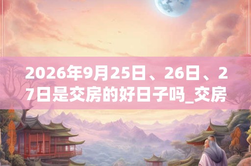 2026年9月25日、26日、27日是交房的好日子吗_交房可以吗