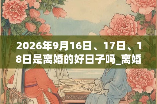 2026年9月16日、17日、18日是离婚的好日子吗_离婚可以吗