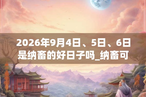 2026年9月4日、5日、6日是纳畜的好日子吗_纳畜可以吗