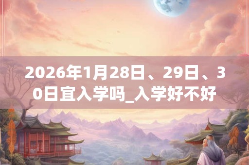 2026年1月28日、29日、30日宜入学吗_入学好不好