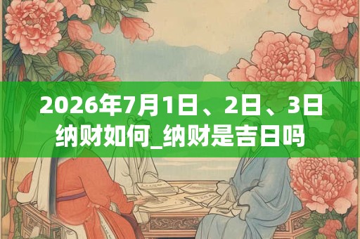 2026年7月1日、2日、3日纳财如何_纳财是吉日吗 2026年7月1日、2日、3日纳财如何_纳财是吉日吗