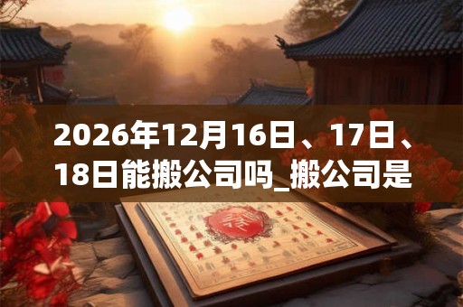 2026年12月16日、17日、18日能搬公司吗_搬公司是吉日吗