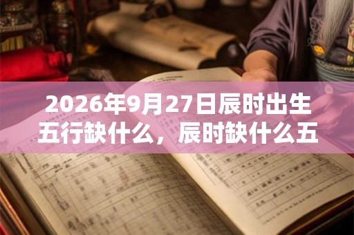 2026年9月27日辰时出生五行缺什么，辰时缺什么五行