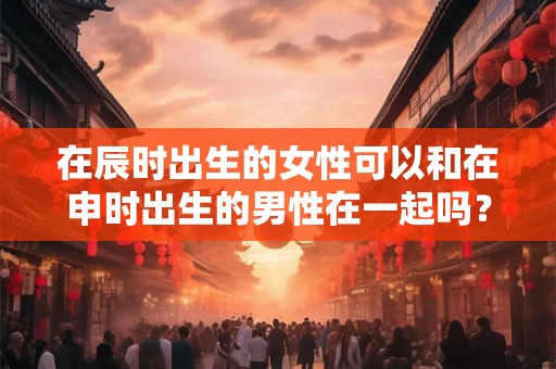 在辰时出生的女性可以和在申时出生的男性在一起吗？