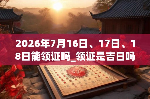 2026年7月16日、17日、18日能领证吗_领证是吉日吗