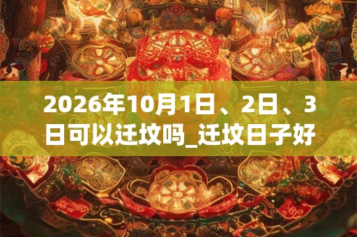 2026年10月1日、2日、3日可以迁坟吗_迁坟日子好吗