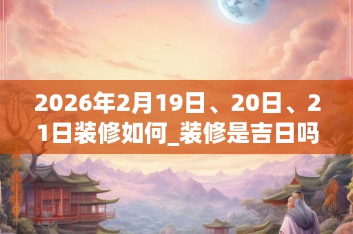 2026年2月19日、20日、21日装修如何_装修是吉日吗