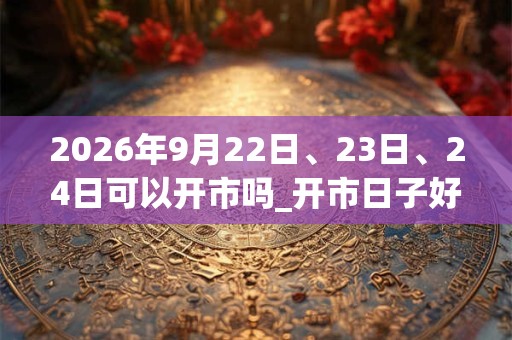 2026年9月22日、23日、24日可以开市吗_开市日子好吗
