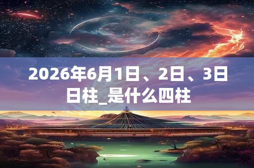 2026年6月1日、2日、3日日柱_是什么四柱