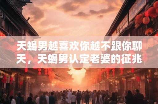 天蝎男越喜欢你越不跟你聊天，天蝎男认定老婆的征兆