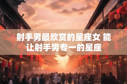 射手男最欣赏的星座女 能让射手男专一的星座