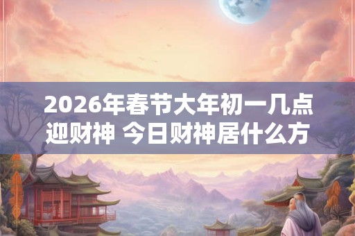 2026年春节大年初一几点迎财神 今日财神居什么方位