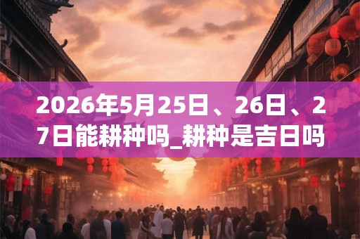 2026年5月25日、26日、27日能耕种吗_耕种是吉日吗